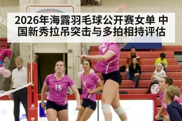 2026年海露羽毛球公开赛女单 中国新秀拉吊突击与多拍相持评估
